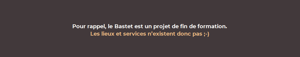 Pour rappel, le Bastet est un projet de fin de formation.Les lieux et services n'existent donc pas ;-)
